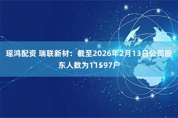 瑶鸿配资 瑞联新材：截至2026年2月13日公司股东人数为11597户