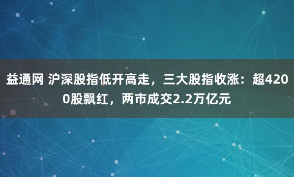 益通网 沪深股指低开高走，三大股指收涨：超4200股飘红，两市成交2.2万亿元