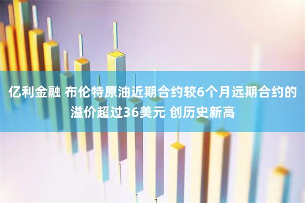 亿利金融 布伦特原油近期合约较6个月远期合约的溢价超过36美元 创历史新高