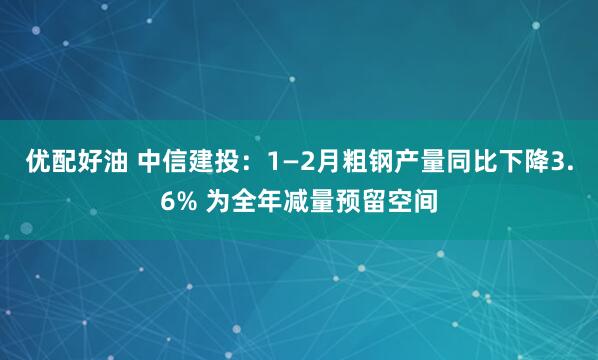 优配好油 中信建投：1—2月粗钢产量同比下降3.6% 为全年减量预留空间