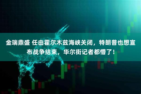 金瑞鼎盛 任由霍尔木兹海峡关闭，特朗普也想宣布战争结束，华尔街记者都懵了！