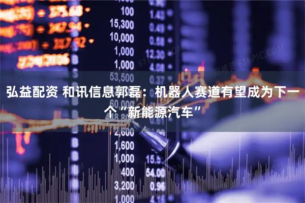 弘益配资 和讯信息郭磊：机器人赛道有望成为下一个“新能源汽车”