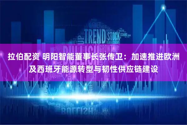 拉伯配资 明阳智能董事长张传卫：加速推进欧洲及西班牙能源转型与韧性供应链建设
