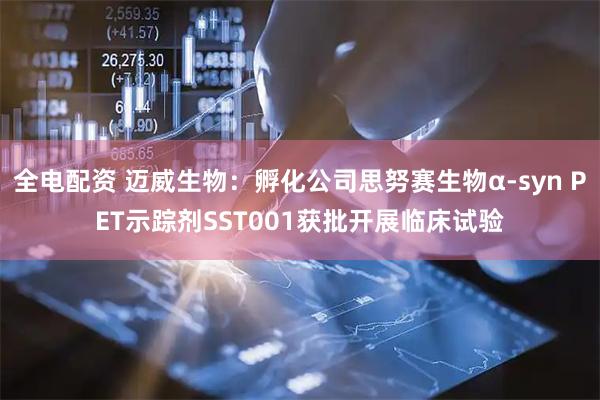 全电配资 迈威生物：孵化公司思努赛生物α-syn PET示踪剂SST001获批开展临床试验