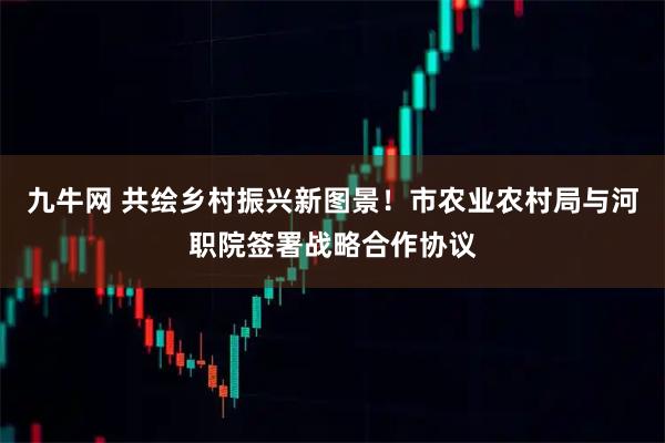 九牛网 共绘乡村振兴新图景！市农业农村局与河职院签署战略合作协议