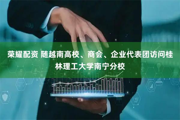 荣耀配资 随越南高校、商会、企业代表团访问桂林理工大学南宁分校