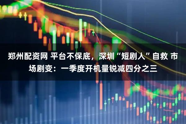 郑州配资网 平台不保底，深圳“短剧人”自救 市场剧变：一季度开机量锐减四分之三