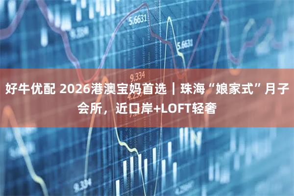好牛优配 2026港澳宝妈首选｜珠海“娘家式”月子会所，近口岸+LOFT轻奢