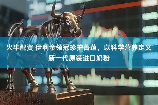 火牛配资 伊利金领冠珍护菁蕴，以科学营养定义新一代原装进口奶粉