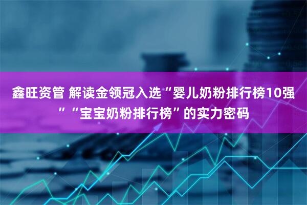 鑫旺资管 解读金领冠入选“婴儿奶粉排行榜10强”“宝宝奶粉排行榜”的实力密码