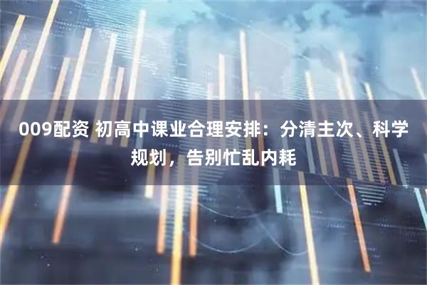009配资 初高中课业合理安排：分清主次、科学规划，告别忙乱内耗