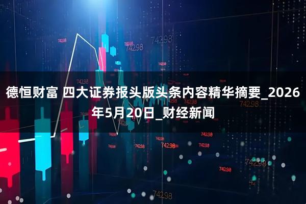 德恒财富 四大证券报头版头条内容精华摘要_2026年5月20日_财经新闻