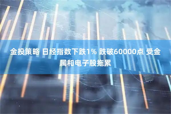 金投策略 日经指数下跌1% 跌破60000点 受金属和电子股拖累