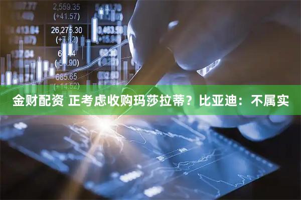 金财配资 正考虑收购玛莎拉蒂？比亚迪：不属实