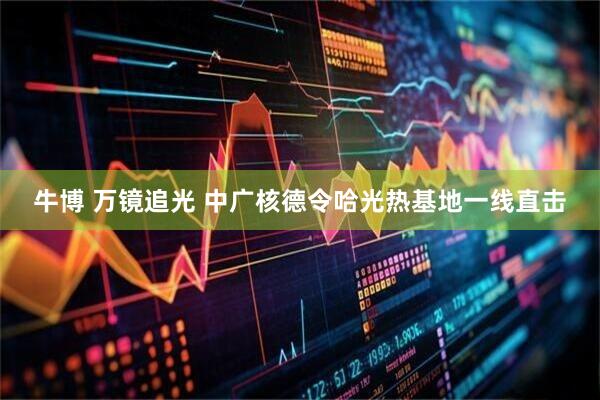 牛博 万镜追光 中广核德令哈光热基地一线直击