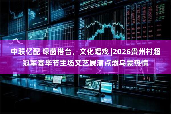 中联亿配 绿茵搭台，文化唱戏 |2026贵州村超冠军赛毕节主场文艺展演点燃乌蒙热情