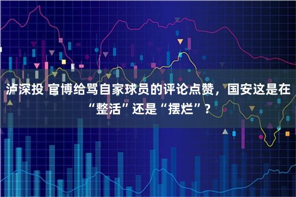 泸深投 官博给骂自家球员的评论点赞，国安这是在“整活”还是“摆烂”？