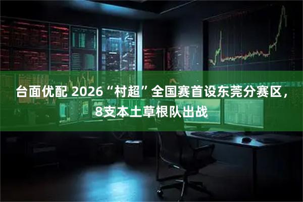 台面优配 2026“村超”全国赛首设东莞分赛区，8支本土草根队出战