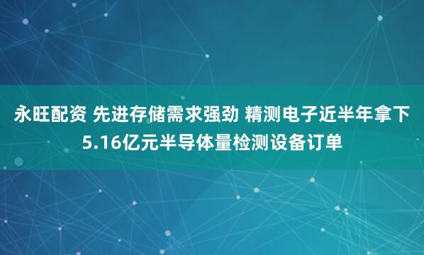 永旺配资 先进存储需求强劲 精测电子近半年拿下5.16亿元半导体量检测设备订单
