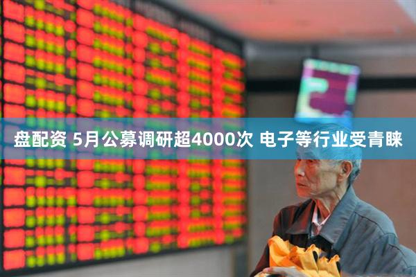 盘配资 5月公募调研超4000次 电子等行业受青睐