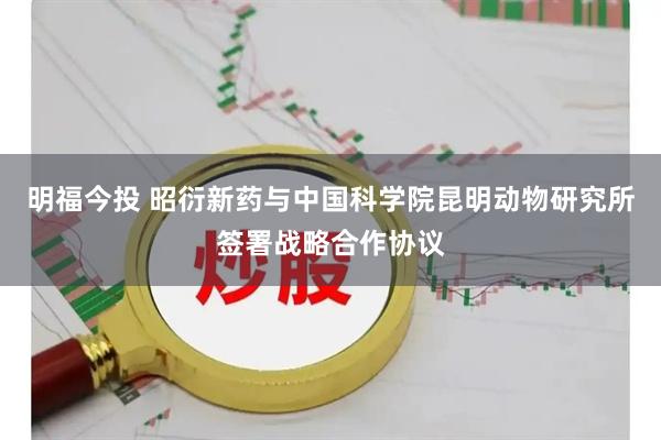 明福今投 昭衍新药与中国科学院昆明动物研究所签署战略合作协议