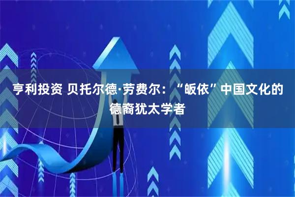 亨利投资 贝托尔德·劳费尔：“皈依”中国文化的德裔犹太学者