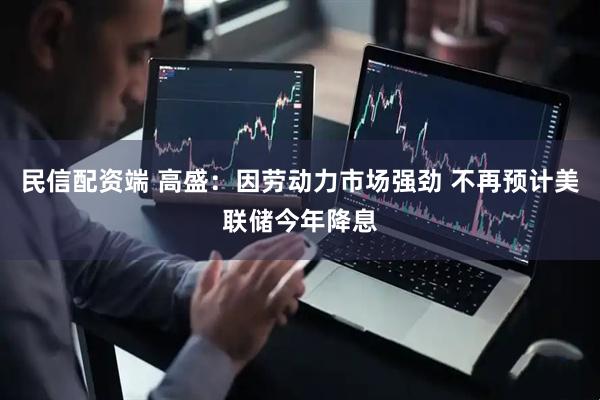 民信配资端 高盛：因劳动力市场强劲 不再预计美联储今年降息