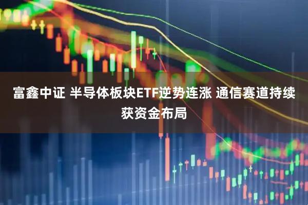 富鑫中证 半导体板块ETF逆势连涨 通信赛道持续获资金布局
