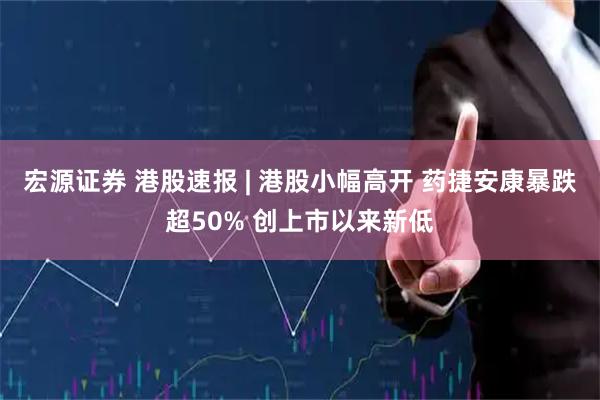 宏源证券 港股速报 | 港股小幅高开 药捷安康暴跌超50% 创上市以来新低
