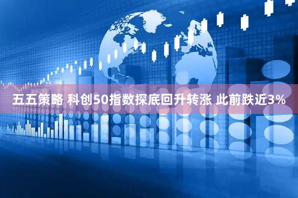 五五策略 科创50指数探底回升转涨 此前跌近3%