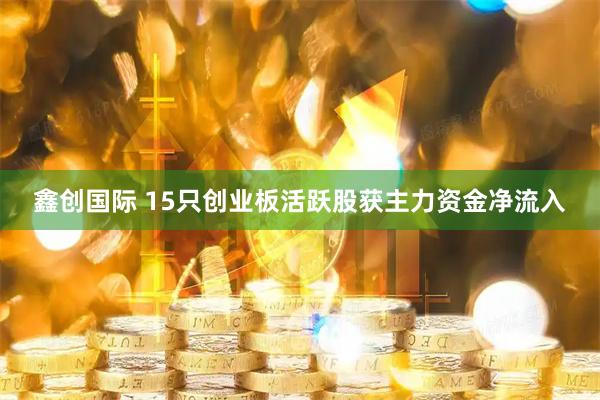 鑫创国际 15只创业板活跃股获主力资金净流入