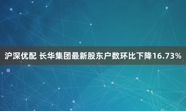 沪深优配 长华集团最新股东户数环比下降16.73%