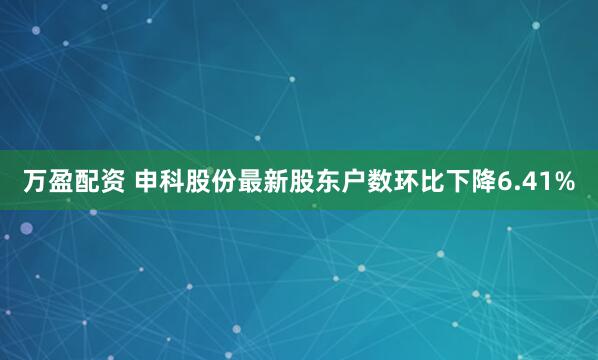 万盈配资 申科股份最新股东户数环比下降6.41%