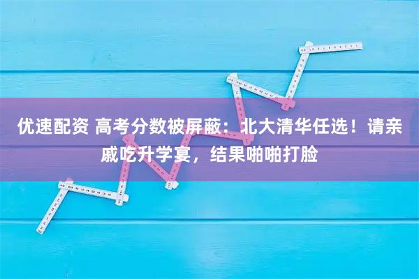 优速配资 高考分数被屏蔽：北大清华任选！请亲戚吃升学宴，结果啪啪打脸