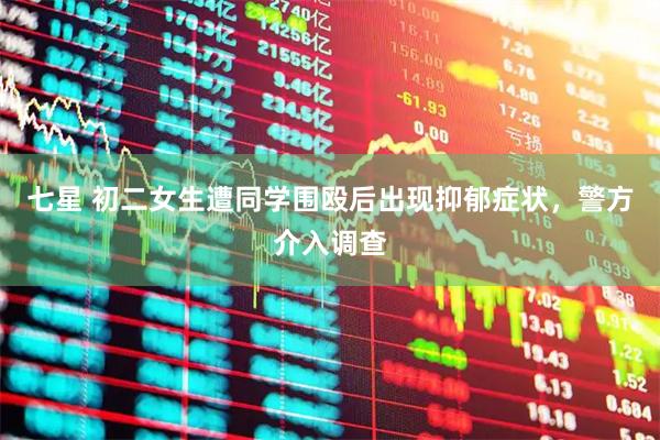 七星 初二女生遭同学围殴后出现抑郁症状，警方介入调查