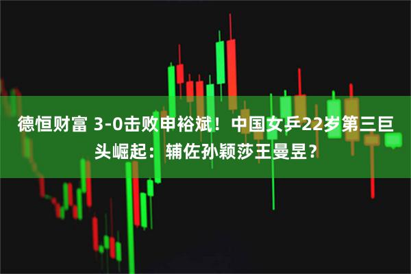 德恒财富 3-0击败申裕斌!中国女乒22岁第三巨头崛起:辅佐孙颖莎王曼昱?