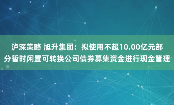 泸深策略 旭升集团：拟使用不超10.00亿元部分暂时闲置可转换公司债券募集资金进行现金管理