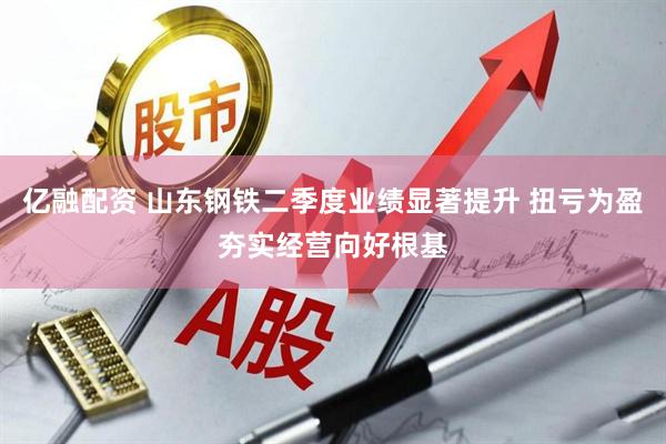 亿融配资 山东钢铁二季度业绩显著提升 扭亏为盈夯实经营向好根基