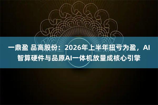 一鼎盈 品高股份：2026年上半年扭亏为盈，AI智算硬件与品原AI一体机放量成核心引擎
