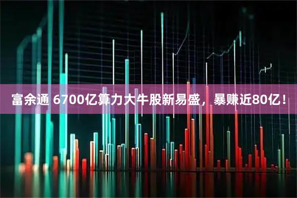 富余通 6700亿算力大牛股新易盛，暴赚近80亿！