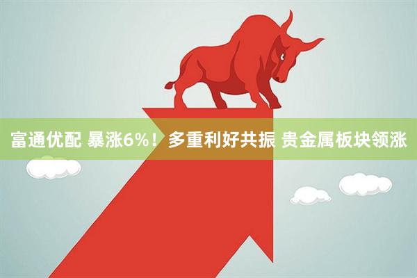 富通优配 暴涨6%！多重利好共振 贵金属板块领涨