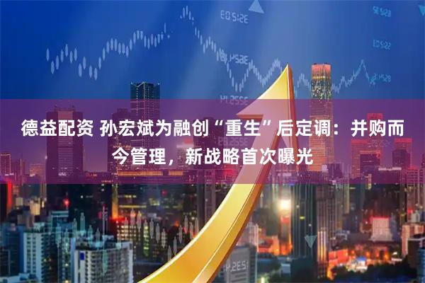德益配资 孙宏斌为融创“重生”后定调：并购而今管理，新战略首次曝光
