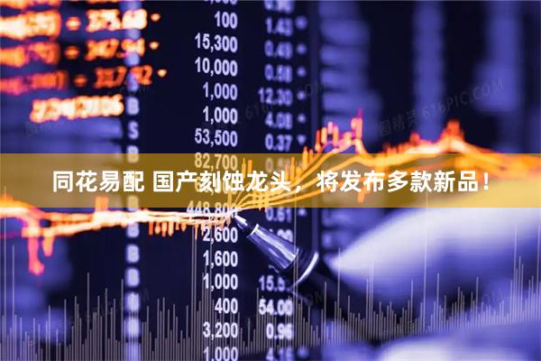 同花易配 国产刻蚀龙头，将发布多款新品！