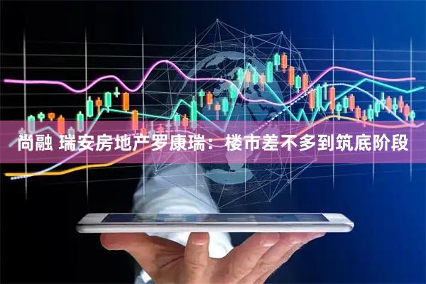 尚融 瑞安房地产罗康瑞:楼市差不多到筑底阶段