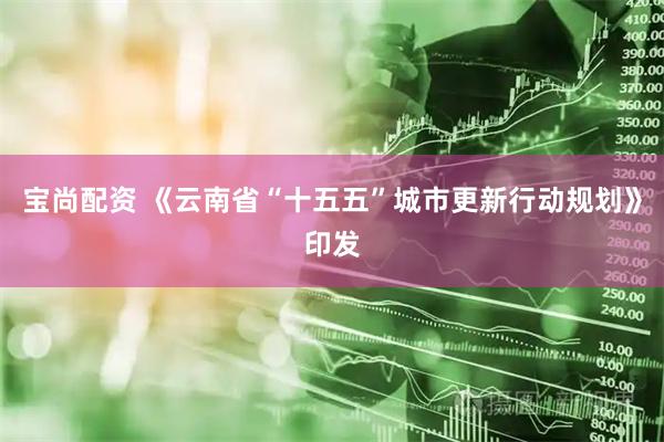 宝尚配资 《云南省“十五五”城市更新行动规划》印发