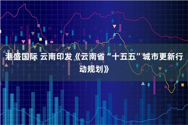 港盛国际 云南印发《云南省“十五五”城市更新行动规划》